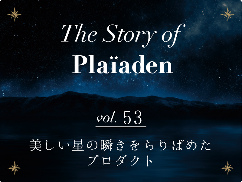 The Story of Plaiaden vol.53　〜美しい星の瞬きをちりばめたプロダクト〜